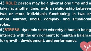 4.) ROLE: person may be a giver at one time and a
taker at another time, with a relationship between
two or more individuals functioning in two or
more, learned, social, complex, and situational
roles.
5.)STRESS: dynamic state whereby a human being
interacts with the environment to maintain balance
for growth, development, and performance.
 