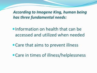 According to Imogene King, human being
has three fundamental needs:
Information on health that can be
accessed and utilized when needed
Care that aims to prevent illness
Care in times of illness/helplessness
 