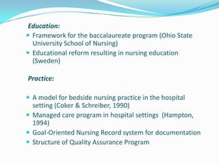 Education:
 Framework for the baccalaureate program (Ohio State
University School of Nursing)
 Educational reform resulting in nursing education
(Sweden)
Practice:
 A model for bedside nursing practice in the hospital
setting (Coker & Schreiber, 1990)
 Managed care program in hospital settings (Hampton,
1994)
 Goal-Oriented Nursing Record system for documentation
 Structure of Quality Assurance Program
 