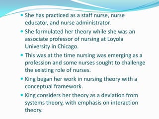 She has practiced as a staff nurse, nurse
educator, and nurse administrator.
 She formulated her theory while she was an
associate professor of nursing at Loyola
University in Chicago.
 This was at the time nursing was emerging as a
profession and some nurses sought to challenge
the existing role of nurses.
 King began her work in nursing theory with a
conceptual framework.
 King considers her theory as a deviation from
systems theory, with emphasis on interaction
theory.
 