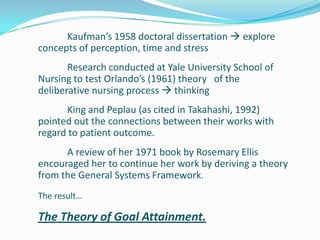 Kaufman’s 1958 doctoral dissertation  explore
concepts of perception, time and stress
Research conducted at Yale University School of
Nursing to test Orlando’s (1961) theory of the
deliberative nursing process  thinking
King and Peplau (as cited in Takahashi, 1992)
pointed out the connections between their works with
regard to patient outcome.
A review of her 1971 book by Rosemary Ellis
encouraged her to continue her work by deriving a theory
from the General Systems Framework.
The result…
The Theory of Goal Attainment.
 