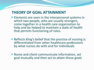 THEORY OF GOAL ATTAINMENT
 Elements are seen in the interpersonal systems in
which two people, who are usually strangers,
come together in a health care organization to
help and be helped to maintain a state of health
that permits functioning of roles.
 Reflects King’s belief that the practice of nursing is
differentiated from other healthcare professions
by what nurses do with and for individuals
 Nurse and client communicate information, set
goal mutually and then act to attain those goals
 
