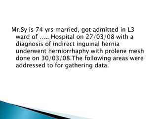 Mr.Sy is 74 yrs married, got admitted in L3
ward of ….. Hospital on 27/03/08 with a
diagnosis of indirect inguinal hernia
underwent herniorrhaphy with prolene mesh
done on 30/03/08.The following areas were
addressed to for gathering data.
 