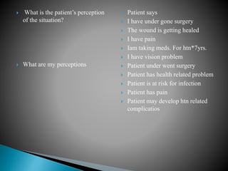  What is the patient’s perception
of the situation?
 What are my perceptions
 Patient says
 I have under gone surgery
 The wound is getting healed
 I have pain
 Iam taking meds. For htn*7yrs.
 I have vision problem
 Patient under went surgery
 Patient has health related problem
 Patient is at risk for infection
 Patient has pain
 Patient may develop htn related
complicatios
 