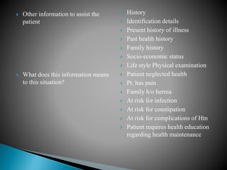  Other information to assist the
patient
 What does this information means
to this situation?
 History
 Identification details
 Present history of illness
 Past health history
 Family history
 Socio-economic status
 Life style Physical examination
 Patient neglected health
 Pt. has pain
 Family h/o hernia
 At risk for infection
 At risk for constipation
 At risk for complications of Htn
 Patient requires health education
regarding health maintenance
 