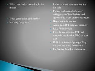  What conclusion does this Patint
makes?
 What conclusion do I make?
 Nursing Diagnosis
 Patint requires management for
his pain
 Patient understands the need
taking care of health risks and
agrees to to work on these aspects
 Based on information
 Acute pain R/T surgical incision
 Risk for infection
 Risk for constipationR/T bed
rest,pain medication,NPO or soft
diet
 Deficiene knowledge regarding
the treatment and home care
 Ineffective health maintenance.
 