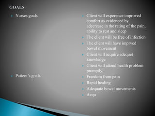  Nurses goals
 Patient’s goals
 Client will experence improved
comfort as evidenced by
adecrease in the rating of the pain,
ability to rest and sleep
 The client will be free of infection
 The client will have imprved
bowel movement
 Client will acquire adequet
knowledge
 Client will attend health problem
promptly.
 Freedom from pain
 Rapid healing
 Adequate bowel movements
 Acqu
 
