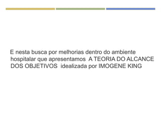 E nesta busca por melhorias dentro do ambiente
hospitalar que apresentamos A TEORIA DO ALCANCE
DOS OBJETIVOS idealizada por IMOGENE KING
 