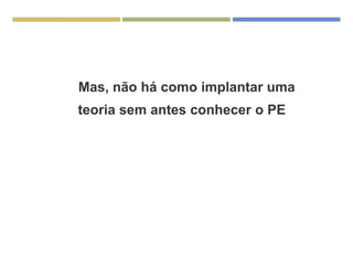 Mas, não há como implantar uma
teoria sem antes conhecer o PE
 