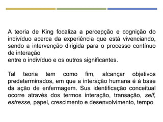 A teoria de King focaliza a percepção e cognição do
indivíduo acerca da experiência que está vivenciando,
sendo a intervenção dirigida para o processo contínuo
de interação
entre o indivíduo e os outros significantes.
Tal teoria tem como fim, alcançar objetivos
predeterminados, em que a interação humana é à base
da ação de enfermagem. Sua identificação conceitual
ocorre através dos termos interação, transação, self,
estresse, papel, crescimento e desenvolvimento, tempo
 