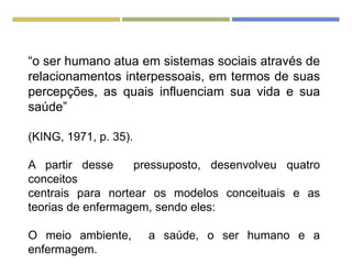 “o ser humano atua em sistemas sociais através de
relacionamentos interpessoais, em termos de suas
percepções, as quais influenciam sua vida e sua
saúde”
(KING, 1971, p. 35).
A partir desse pressuposto, desenvolveu quatro
conceitos
centrais para nortear os modelos conceituais e as
teorias de enfermagem, sendo eles:
O meio ambiente, a saúde, o ser humano e a
enfermagem.
 