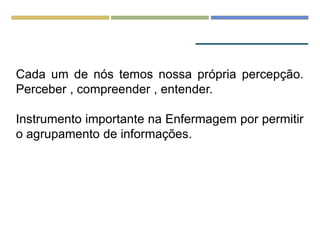 Cada um de nós temos nossa própria percepção.
Perceber , compreender , entender.
Instrumento importante na Enfermagem por permitir
o agrupamento de informações.
 