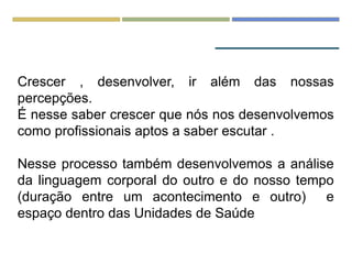 Crescer , desenvolver, ir além das nossas
percepções.
É nesse saber crescer que nós nos desenvolvemos
como profissionais aptos a saber escutar .
Nesse processo também desenvolvemos a análise
da linguagem corporal do outro e do nosso tempo
(duração entre um acontecimento e outro) e
espaço dentro das Unidades de Saúde
 