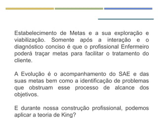 Estabelecimento de Metas e a sua exploração e
viabilização. Somente após a interação e o
diagnóstico conciso é que o profissional Enfermeiro
poderá traçar metas para facilitar o tratamento do
cliente.
A Evolução é o acompanhamento do SAE e das
suas metas bem como a identificação de problemas
que obstruam esse processo de alcance dos
objetivos.
E durante nossa construção profissional, podemos
aplicar a teoria de King?
 