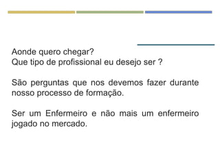 Aonde quero chegar?
Que tipo de profissional eu desejo ser ?
São perguntas que nos devemos fazer durante
nosso processo de formação.
Ser um Enfermeiro e não mais um enfermeiro
jogado no mercado.
 