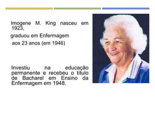 Imogene M. King nasceu em
1923,
graduou em Enfermagem
aos 23 anos (em 1946)
Investiu na educação
permanente e recebeu o título
de Bacharel em Ensino da
Enfermagem em 1948.
 
