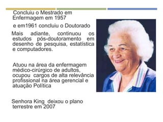 Concluiu o Mestrado em
Enfermagem em 1957
e em1961 concluiu o Doutorado
Mais adiante, continuou os
estudos pós-doutoramento em
desenho de pesquisa, estatística
e computadores.
Atuou na área da enfermagem
médico-cirúrgico de adultos,
ocupou cargos de alta relevância
profissional na área gerencial e
atuação Política
Senhora King deixou o plano
terrestre em 2007
 