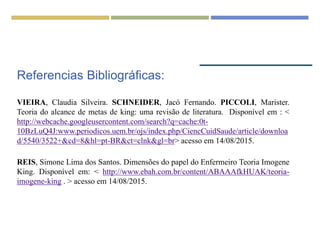 Referencias Bibliográficas:
VIEIRA, Claudia Silveira. SCHNEIDER, Jacó Fernando. PICCOLI, Marister.
Teoria do alcance de metas de king: uma revisão de literatura. Disponível em : <
http://webcache.googleusercontent.com/search?q=cache:0t-
10BzLuQ4J:www.periodicos.uem.br/ojs/index.php/CiencCuidSaude/article/downloa
d/5540/3522+&cd=8&hl=pt-BR&ct=clnk&gl=br> acesso em 14/08/2015.
REIS, Simone Lima dos Santos. Dimensões do papel do Enfermeiro Teoria Imogene
King. Disponível em: < http://www.ebah.com.br/content/ABAAAfkHUAK/teoria-
imogene-king . > acesso em 14/08/2015.
 