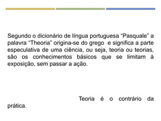 Segundo o dicionário de língua portuguesa “Pasquale” a
palavra “Theoria” origina-se do grego e significa a parte
especulativa de uma ciência, ou seja, teoria ou teorias,
são os conhecimentos básicos que se limitam à
exposição, sem passar a ação.
Teoria é o contrário da
prática.
 
