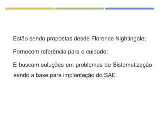 Estão sendo propostas desde Florence Nightingale;
Fornecem referência para o cuidado;
E buscam soluções em problemas de Sistematização
sendo a base para implantação do SAE.
 