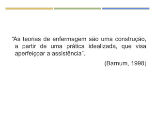“As teorias de enfermagem são uma construção,
a partir de uma prática idealizada, que visa
aperfeiçoar a assistência”.
(Barnum, 1998)
 