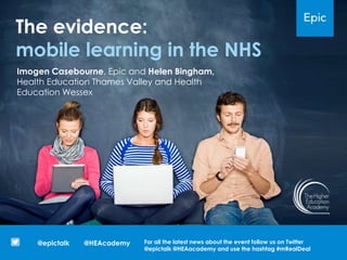 The evidence:
mobile learning in the NHS
@HEAcademy@epictalk For all the latest news about the event follow us on Twitter
@epictalk @HEAacademy and use the hashtag #mRealDeal
Imogen Casebourne, Epic and Helen Bingham,
Health Education Thames Valley and Health
Education Wessex
 