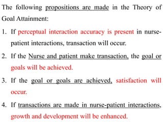 The following propositions are made in the Theory of
Goal Attainment:
1. If perceptual interaction accuracy is present in nurse-
patient interactions, transaction will occur.
2. If the Nurse and patient make transaction, the goal or
goals will be achieved.
3. If the goal or goals are achieved, satisfaction will
occur.
4. If transactions are made in nurse-patient interactions,
growth and development will be enhanced.
 