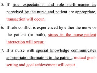 5. If role expectations and role performance as
perceived by the nurse and patient are appropriate,
transaction will occur.
6. If role conflict is experienced by either the nurse or
the patient (or both), stress in the nurse-patient
interaction will occur.
7. If a nurse with special knowledge communicates
appropriate information to the patient, mutual goal-
setting and goal achievement will occur.
 