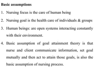 Basic assumptions
1. Nursing focus is the care of human being
2. Nursing goal is the health care of individuals & groups
3. Human beings: are open systems interacting constantly
with their environment.
4. Basic assumption of goal attainment theory is that
nurse and client communicate information, set goal
mutually and then act to attain those goals, is also the
basic assumption of nursing process.
 