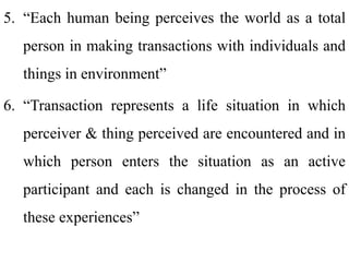 5. “Each human being perceives the world as a total
person in making transactions with individuals and
things in environment”
6. “Transaction represents a life situation in which
perceiver & thing perceived are encountered and in
which person enters the situation as an active
participant and each is changed in the process of
these experiences”
 
