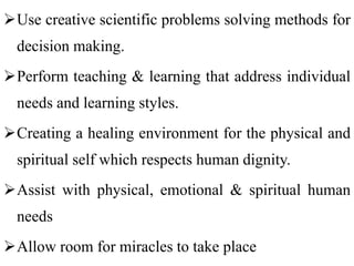 Use creative scientific problems solving methods for
decision making.
Perform teaching & learning that address individual
needs and learning styles.
Creating a healing environment for the physical and
spiritual self which respects human dignity.
Assist with physical, emotional & spiritual human
needs
Allow room for miracles to take place
 