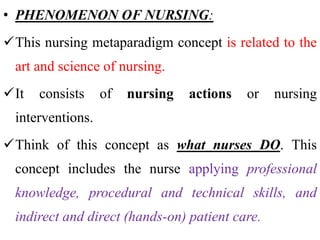 • PHENOMENON OF NURSING:
This nursing metaparadigm concept is related to the
art and science of nursing.
It consists of nursing actions or nursing
interventions.
Think of this concept as what nurses DO. This
concept includes the nurse applying professional
knowledge, procedural and technical skills, and
indirect and direct (hands-on) patient care.
 