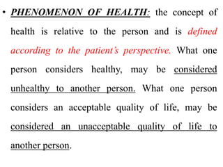 • PHENOMENON OF HEALTH: the concept of
health is relative to the person and is defined
according to the patient’s perspective. What one
person considers healthy, may be considered
unhealthy to another person. What one person
considers an acceptable quality of life, may be
considered an unacceptable quality of life to
another person.
 