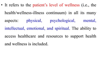 • It refers to the patient’s level of wellness (i.e., the
health/wellness-illness continuum) in all its many
aspects: physical, psychological, mental,
intellectual, emotional, and spiritual. The ability to
access healthcare and resources to support health
and wellness is included.
 