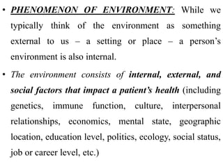 • PHENOMENON OF ENVIRONMENT: While we
typically think of the environment as something
external to us – a setting or place – a person’s
environment is also internal.
• The environment consists of internal, external, and
social factors that impact a patient’s health (including
genetics, immune function, culture, interpersonal
relationships, economics, mental state, geographic
location, education level, politics, ecology, social status,
job or career level, etc.)
 