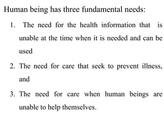 Human being has three fundamental needs:
1. The need for the health information that is
unable at the time when it is needed and can be
used
2. The need for care that seek to prevent illness,
and
3. The need for care when human beings are
unable to help themselves.
 