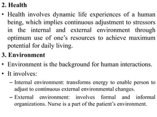 2. Health
• Health involves dynamic life experiences of a human
being, which implies continuous adjustment to stressors
in the internal and external environment through
optimum use of one’s resources to achieve maximum
potential for daily living.
3. Environment
• Environment is the background for human interactions.
• It involves:
– Internal environment: transforms energy to enable person to
adjust to continuous external environmental changes.
– External environment: involves formal and informal
organizations. Nurse is a part of the patient’s environment.
 