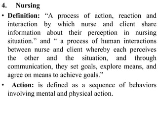 4. Nursing
• Definition: “A process of action, reaction and
interaction by which nurse and client share
information about their perception in nursing
situation.” and “ a process of human interactions
between nurse and client whereby each perceives
the other and the situation, and through
communication, they set goals, explore means, and
agree on means to achieve goals.”
• Action: is defined as a sequence of behaviors
involving mental and physical action.
 