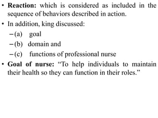 • Reaction: which is considered as included in the
sequence of behaviors described in action.
• In addition, king discussed:
–(a) goal
–(b) domain and
–(c) functions of professional nurse
• Goal of nurse: “To help individuals to maintain
their health so they can function in their roles.”
 