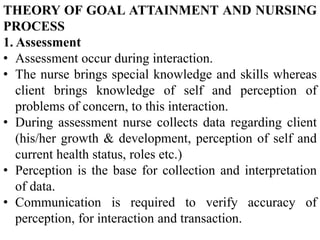 THEORY OF GOAL ATTAINMENT AND NURSING
PROCESS
1. Assessment
• Assessment occur during interaction.
• The nurse brings special knowledge and skills whereas
client brings knowledge of self and perception of
problems of concern, to this interaction.
• During assessment nurse collects data regarding client
(his/her growth & development, perception of self and
current health status, roles etc.)
• Perception is the base for collection and interpretation
of data.
• Communication is required to verify accuracy of
perception, for interaction and transaction.
 