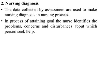 2. Nursing diagnosis
• The data collected by assessment are used to make
nursing diagnosis in nursing process.
• In process of attaining goal the nurse identifies the
problems, concerns and disturbances about which
person seek help.
 