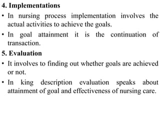 4. Implementations
• In nursing process implementation involves the
actual activities to achieve the goals.
• In goal attainment it is the continuation of
transaction.
5. Evaluation
• It involves to finding out whether goals are achieved
or not.
• In king description evaluation speaks about
attainment of goal and effectiveness of nursing care.
 