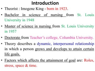 Introduction
• Theorist : Imogene King - born in 1923.
• Bachelor in science of nursing from St. Louis
University in 1948
• Master of science in nursing from St. Louis University
in 1957
• Doctorate from Teacher’s college, Columbia University.
• Theory describes a dynamic, interpersonal relationship
in which a person grows and develops to attain certain
life goals.
• Factors which affects the attainment of goal are: Roles,
stress, space & time.
 