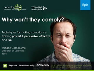 Imogen Casebourne
Director of Learning
Epic
Why won‟t they comply?
Techniques for making compliance
training powerful, persuasive, effective
and fun
For all the latest news about the event follow us on Twitter
@epictalk and use the hashtag #LNcomply
@epictalk @towardsmaturity #LNcomply
 