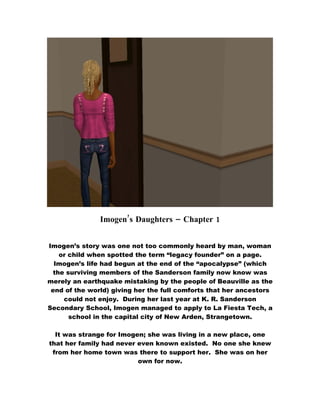 Imogen’s Daughters – Chapter 1


Imogen’s story was one not too commonly heard by man, woman
   or child when spotted the term “legacy founder” on a page.
  Imogen’s life had begun at the end of the “apocalypse” (which
 the surviving members of the Sanderson family now know was
merely an earthquake mistaking by the people of Beauville as the
 end of the world) giving her the full comforts that her ancestors
    could not enjoy. During her last year at K. R. Sanderson
Secondary School, Imogen managed to apply to La Fiesta Tech, a
      school in the capital city of New Arden, Strangetown.

  It was strange for Imogen; she was living in a new place, one
that her family had never even known existed. No one she knew
 from her home town was there to support her. She was on her
                          own for now.
 