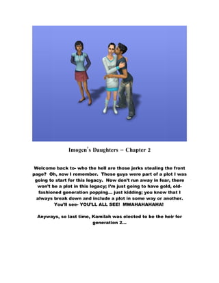 Imogen’s Daughters – Chapter 2


 Welcome back to- who the hell are those jerks stealing the front
page? Oh, now I remember. These guys were part of a plot I was
 going to start for this legacy. Now don’t run away in fear, there
  won’t be a plot in this legacy; I’m just going to have gold, old-
   fashioned generation popping… just kidding; you know that I
  always break down and include a plot in some way or another.
         You’ll see- YOU’LL ALL SEE! MWAHAHAHAHA!

  Anyways, so last time, Kamilah was elected to be the heir for
                         generation 2…
 
