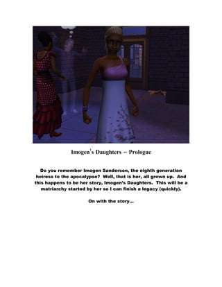 Imogen’s Daughters – Prologue


   Do you remember Imogen Sanderson, the eighth generation
 heiress to the apocalypse? Well, that is her, all grown up. And
this happens to be her story, Imogen’s Daughters. This will be a
   matriarchy started by her so I can finish a legacy (quickly).

                      On with the story…
 