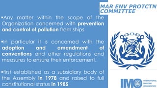 MAR ENV PROTCTN
Any matter within the scope of the
Organization concerned with prevention
and control of pollution from ships
In particular it is concerned with the
adoption and amendment of
conventions and other regulations and
measures to ensure their enforcement.
first established as a subsidiary body of
the Assembly in 1978 and raised to full
constitutional status in 1985
COMMITTEE
 