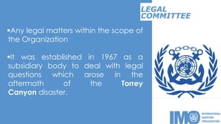 Any legal matters within the scope of
the Organization
It was established in 1967 as a
subsidiary body to deal with legal
questions which arose in the
aftermath of the Torrey
Canyon disaster.
LEGAL
COMMITTEE
 