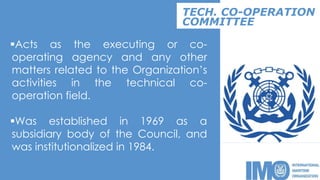 Acts as the executing or co-
operating agency and any other
matters related to the Organization’s
activities in the technical co-
operation field.
Was established in 1969 as a
subsidiary body of the Council, and
was institutionalized in 1984.
TECH. CO-OPERATION
COMMITTEE
 
